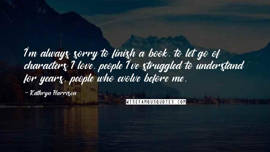 Kathryn Harrison Quotes: I'm always sorry to finish a book, to let go of characters I love, people I've struggled to understand for years, people who evolve before me.