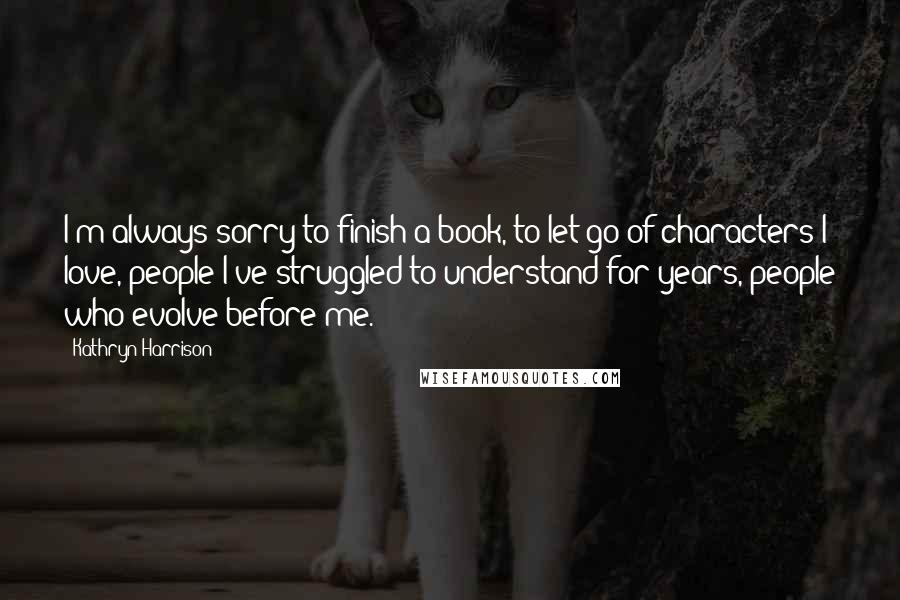 Kathryn Harrison Quotes: I'm always sorry to finish a book, to let go of characters I love, people I've struggled to understand for years, people who evolve before me.