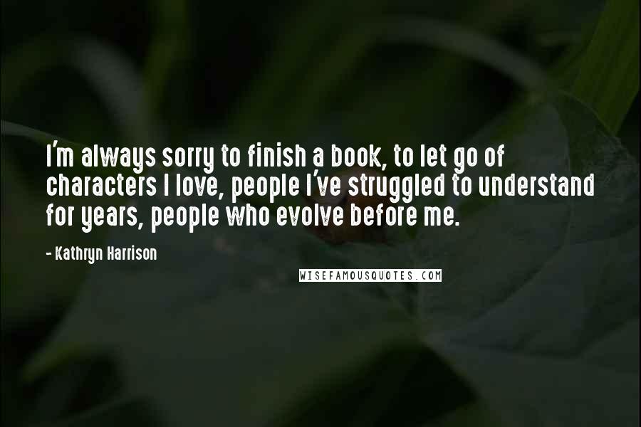 Kathryn Harrison Quotes: I'm always sorry to finish a book, to let go of characters I love, people I've struggled to understand for years, people who evolve before me.