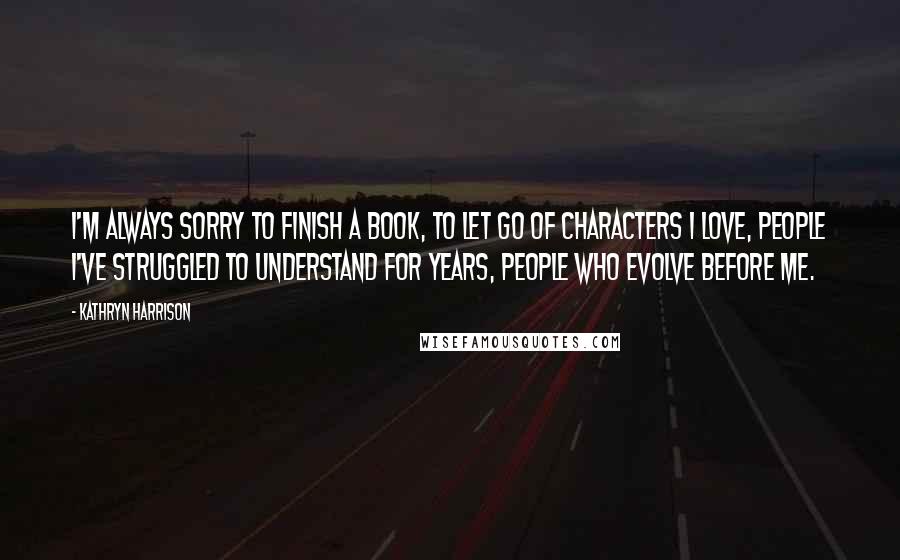 Kathryn Harrison Quotes: I'm always sorry to finish a book, to let go of characters I love, people I've struggled to understand for years, people who evolve before me.