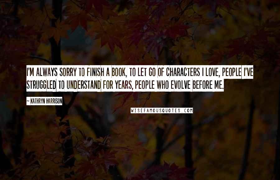 Kathryn Harrison Quotes: I'm always sorry to finish a book, to let go of characters I love, people I've struggled to understand for years, people who evolve before me.