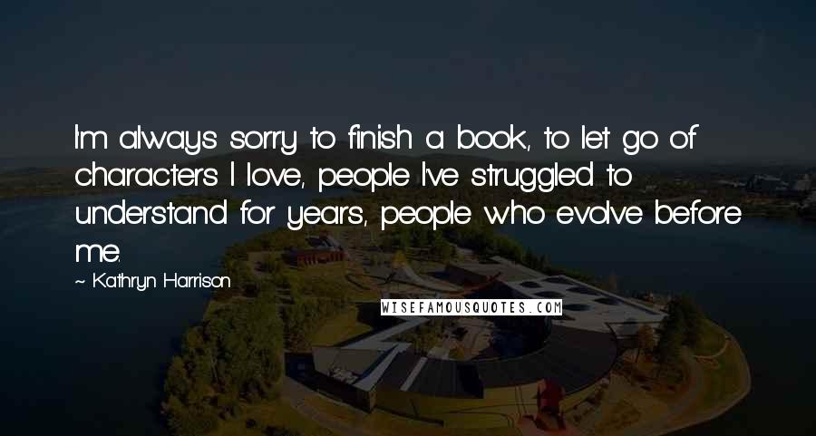 Kathryn Harrison Quotes: I'm always sorry to finish a book, to let go of characters I love, people I've struggled to understand for years, people who evolve before me.