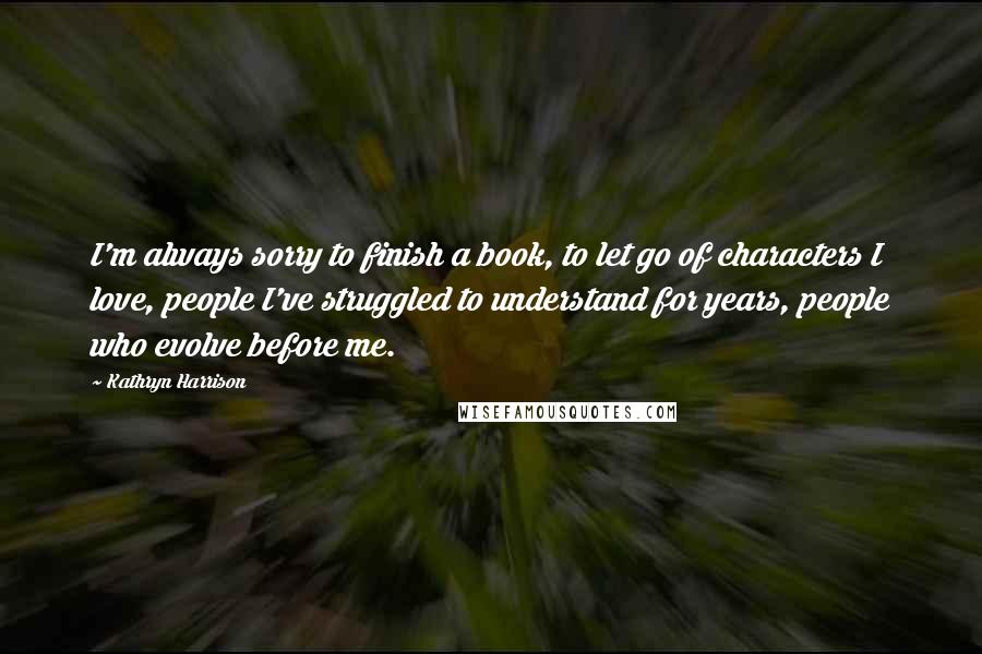 Kathryn Harrison Quotes: I'm always sorry to finish a book, to let go of characters I love, people I've struggled to understand for years, people who evolve before me.