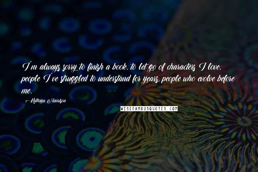 Kathryn Harrison Quotes: I'm always sorry to finish a book, to let go of characters I love, people I've struggled to understand for years, people who evolve before me.