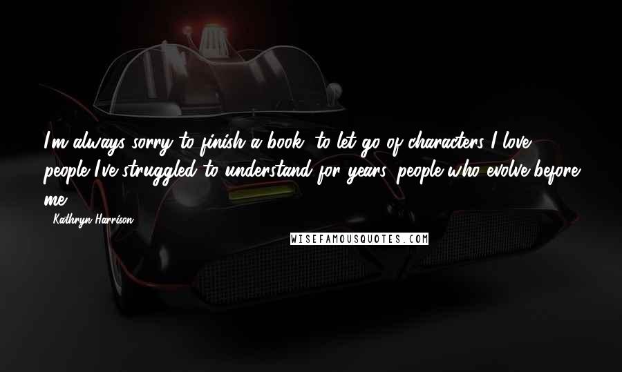 Kathryn Harrison Quotes: I'm always sorry to finish a book, to let go of characters I love, people I've struggled to understand for years, people who evolve before me.