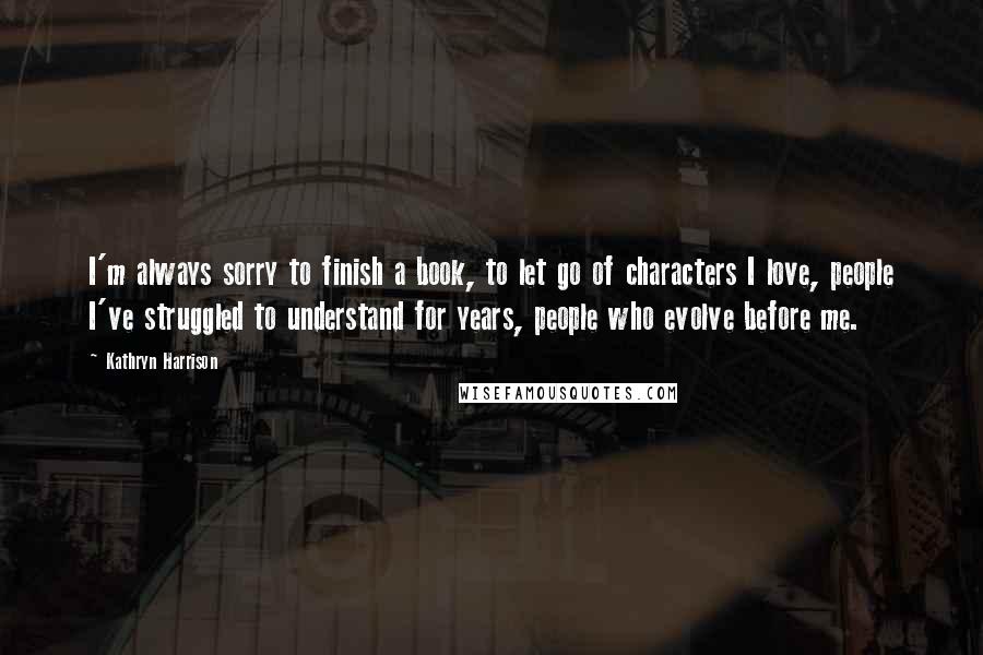 Kathryn Harrison Quotes: I'm always sorry to finish a book, to let go of characters I love, people I've struggled to understand for years, people who evolve before me.