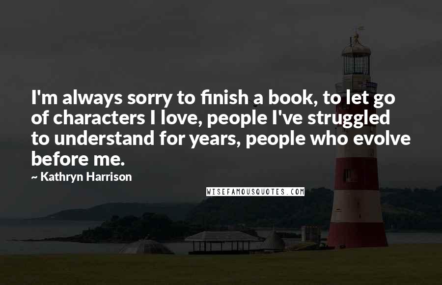 Kathryn Harrison Quotes: I'm always sorry to finish a book, to let go of characters I love, people I've struggled to understand for years, people who evolve before me.