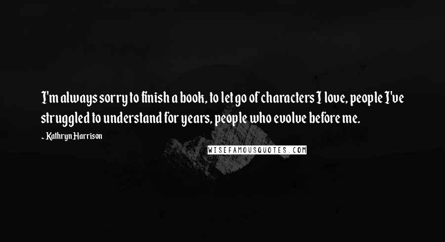 Kathryn Harrison Quotes: I'm always sorry to finish a book, to let go of characters I love, people I've struggled to understand for years, people who evolve before me.