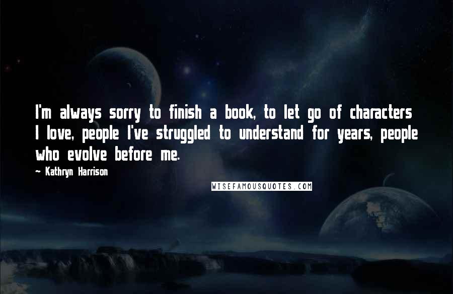 Kathryn Harrison Quotes: I'm always sorry to finish a book, to let go of characters I love, people I've struggled to understand for years, people who evolve before me.