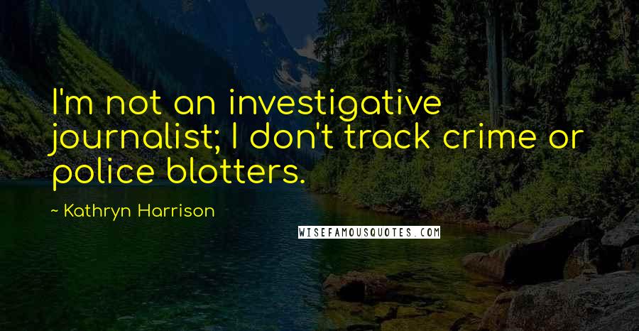 Kathryn Harrison Quotes: I'm not an investigative journalist; I don't track crime or police blotters.