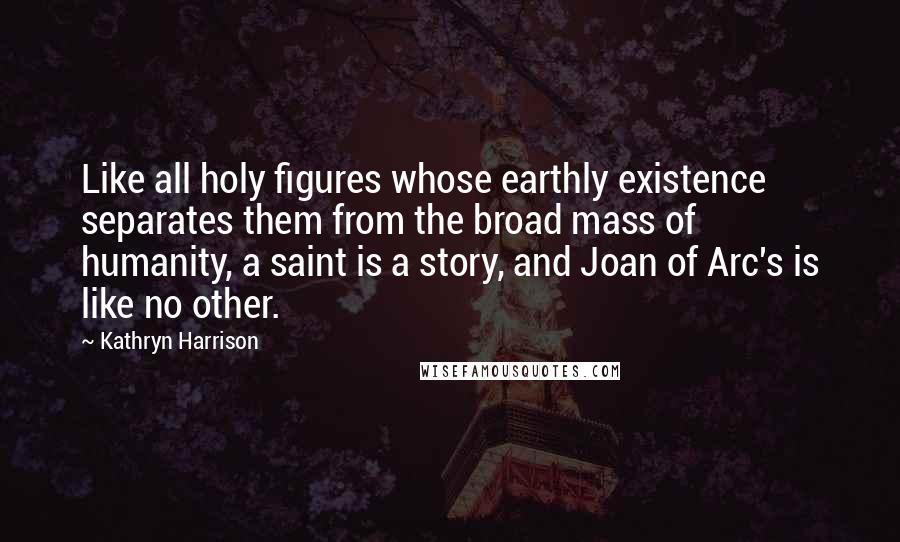 Kathryn Harrison Quotes: Like all holy figures whose earthly existence separates them from the broad mass of humanity, a saint is a story, and Joan of Arc's is like no other.