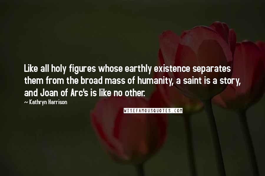 Kathryn Harrison Quotes: Like all holy figures whose earthly existence separates them from the broad mass of humanity, a saint is a story, and Joan of Arc's is like no other.