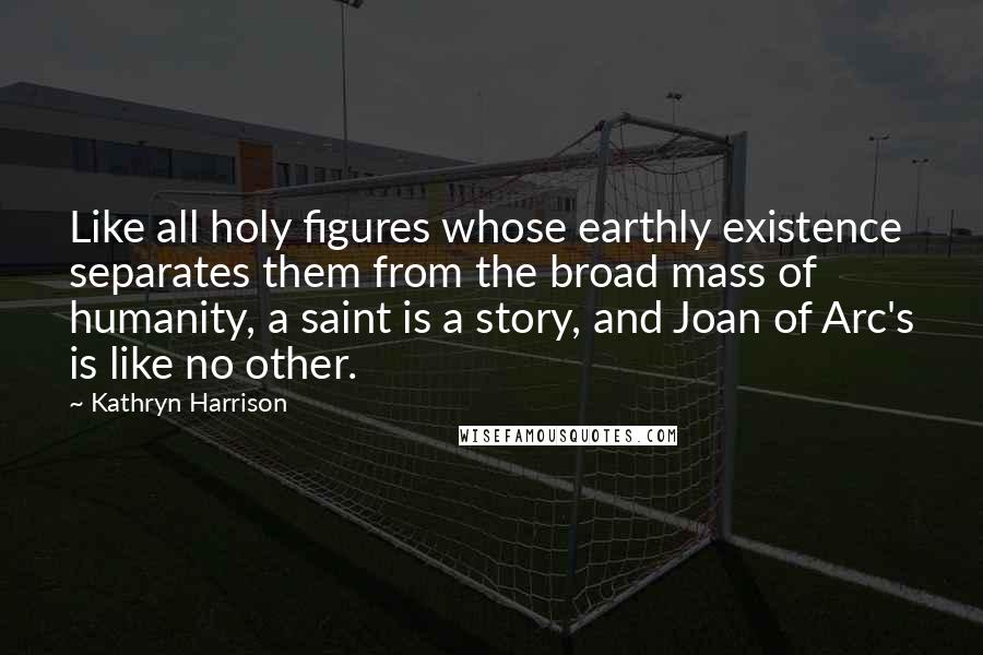 Kathryn Harrison Quotes: Like all holy figures whose earthly existence separates them from the broad mass of humanity, a saint is a story, and Joan of Arc's is like no other.