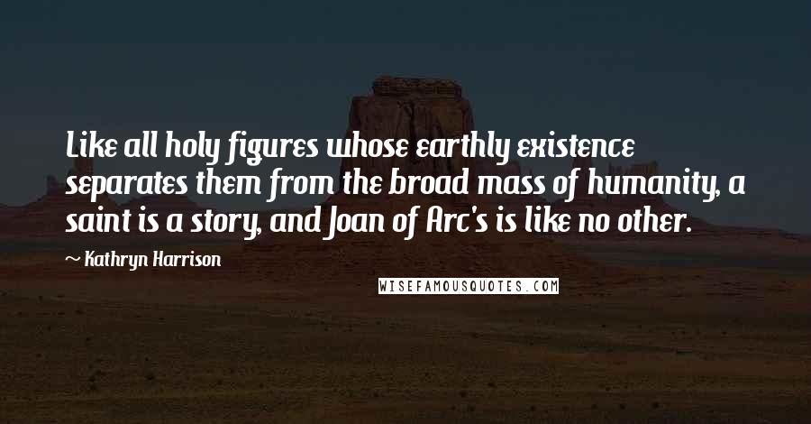 Kathryn Harrison Quotes: Like all holy figures whose earthly existence separates them from the broad mass of humanity, a saint is a story, and Joan of Arc's is like no other.