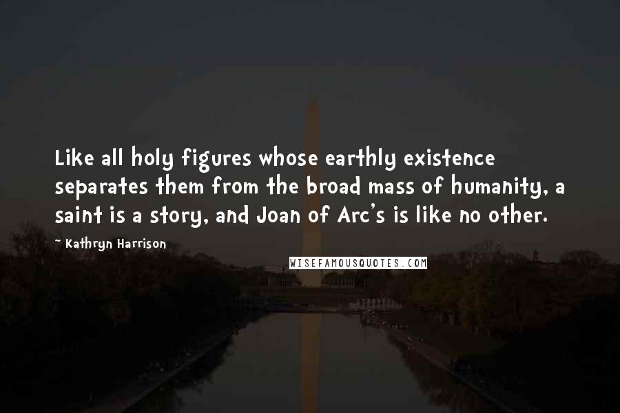 Kathryn Harrison Quotes: Like all holy figures whose earthly existence separates them from the broad mass of humanity, a saint is a story, and Joan of Arc's is like no other.