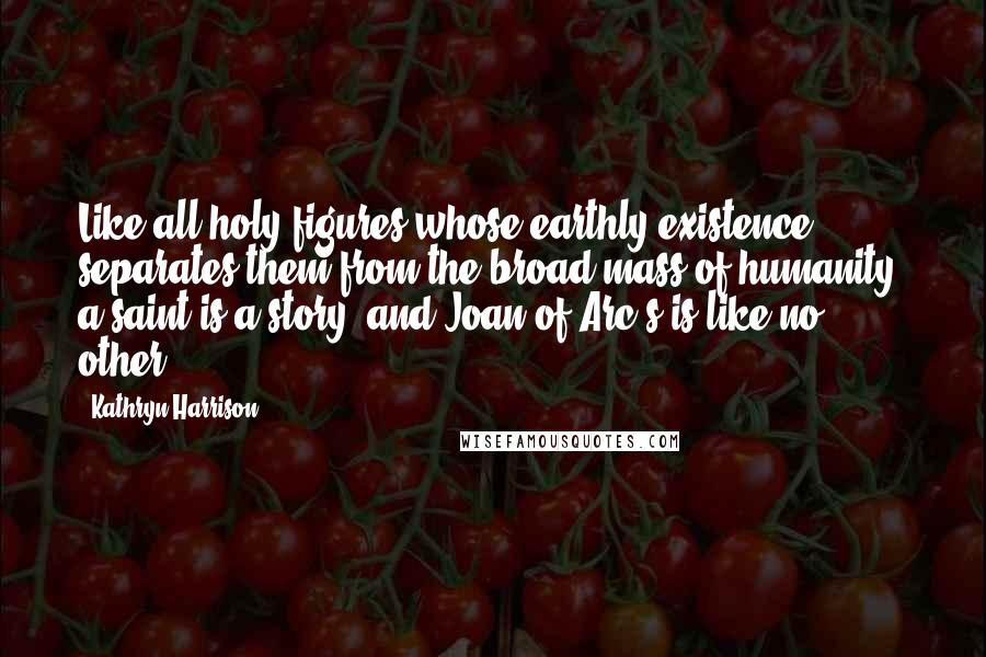 Kathryn Harrison Quotes: Like all holy figures whose earthly existence separates them from the broad mass of humanity, a saint is a story, and Joan of Arc's is like no other.