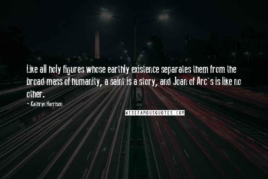 Kathryn Harrison Quotes: Like all holy figures whose earthly existence separates them from the broad mass of humanity, a saint is a story, and Joan of Arc's is like no other.