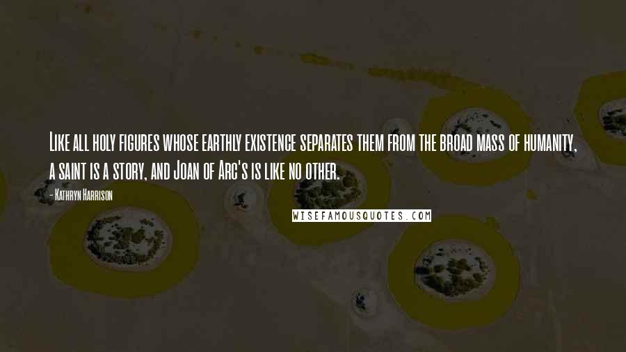 Kathryn Harrison Quotes: Like all holy figures whose earthly existence separates them from the broad mass of humanity, a saint is a story, and Joan of Arc's is like no other.