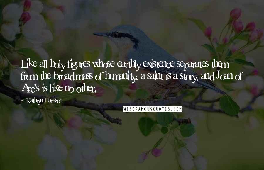 Kathryn Harrison Quotes: Like all holy figures whose earthly existence separates them from the broad mass of humanity, a saint is a story, and Joan of Arc's is like no other.