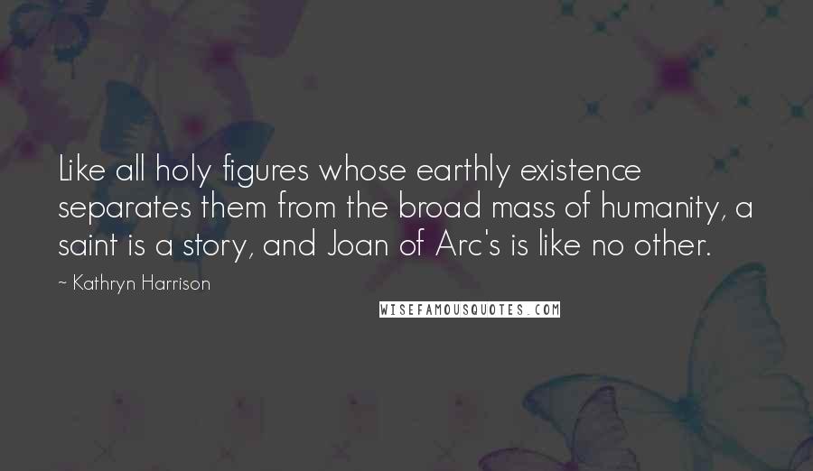 Kathryn Harrison Quotes: Like all holy figures whose earthly existence separates them from the broad mass of humanity, a saint is a story, and Joan of Arc's is like no other.