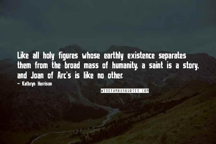 Kathryn Harrison Quotes: Like all holy figures whose earthly existence separates them from the broad mass of humanity, a saint is a story, and Joan of Arc's is like no other.