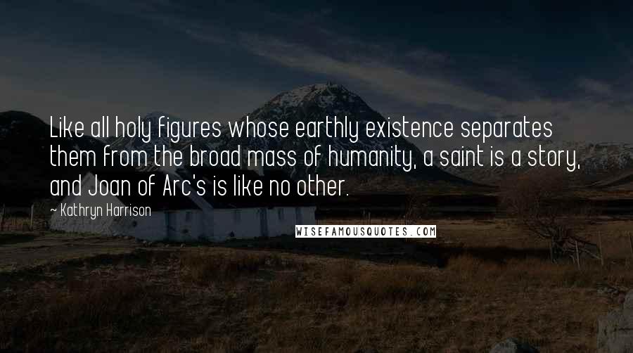 Kathryn Harrison Quotes: Like all holy figures whose earthly existence separates them from the broad mass of humanity, a saint is a story, and Joan of Arc's is like no other.