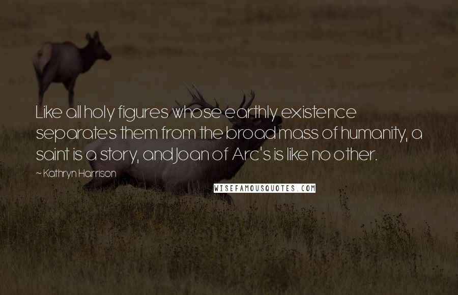 Kathryn Harrison Quotes: Like all holy figures whose earthly existence separates them from the broad mass of humanity, a saint is a story, and Joan of Arc's is like no other.