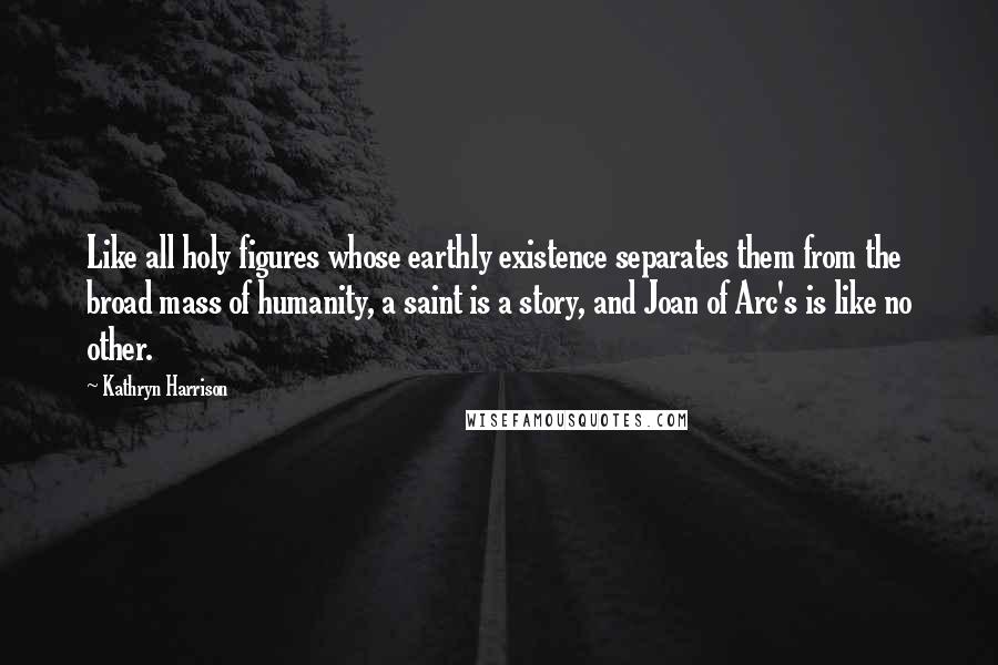 Kathryn Harrison Quotes: Like all holy figures whose earthly existence separates them from the broad mass of humanity, a saint is a story, and Joan of Arc's is like no other.