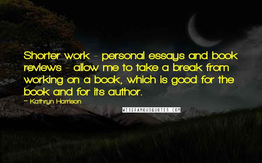 Kathryn Harrison Quotes: Shorter work - personal essays and book reviews - allow me to take a break from working on a book, which is good for the book and for its author.