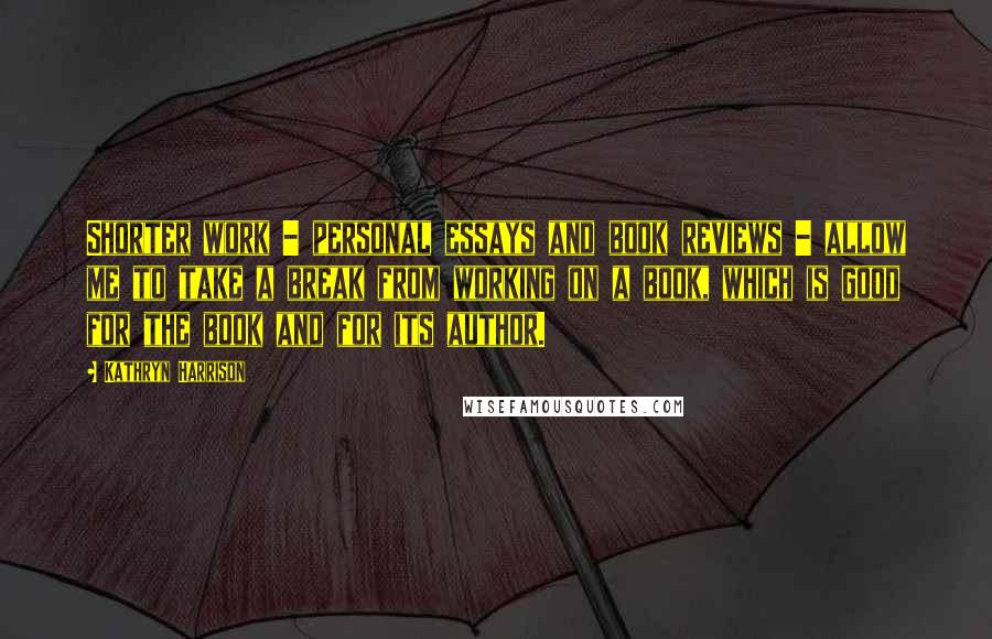 Kathryn Harrison Quotes: Shorter work - personal essays and book reviews - allow me to take a break from working on a book, which is good for the book and for its author.