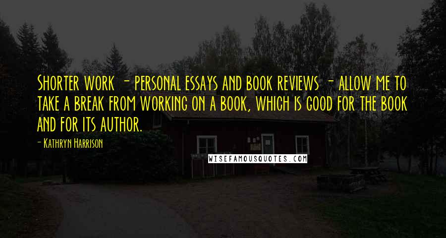 Kathryn Harrison Quotes: Shorter work - personal essays and book reviews - allow me to take a break from working on a book, which is good for the book and for its author.
