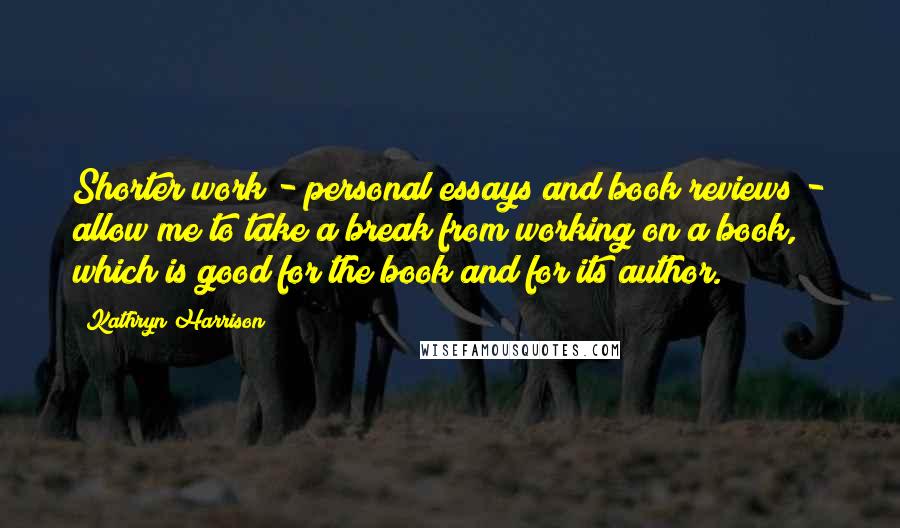 Kathryn Harrison Quotes: Shorter work - personal essays and book reviews - allow me to take a break from working on a book, which is good for the book and for its author.