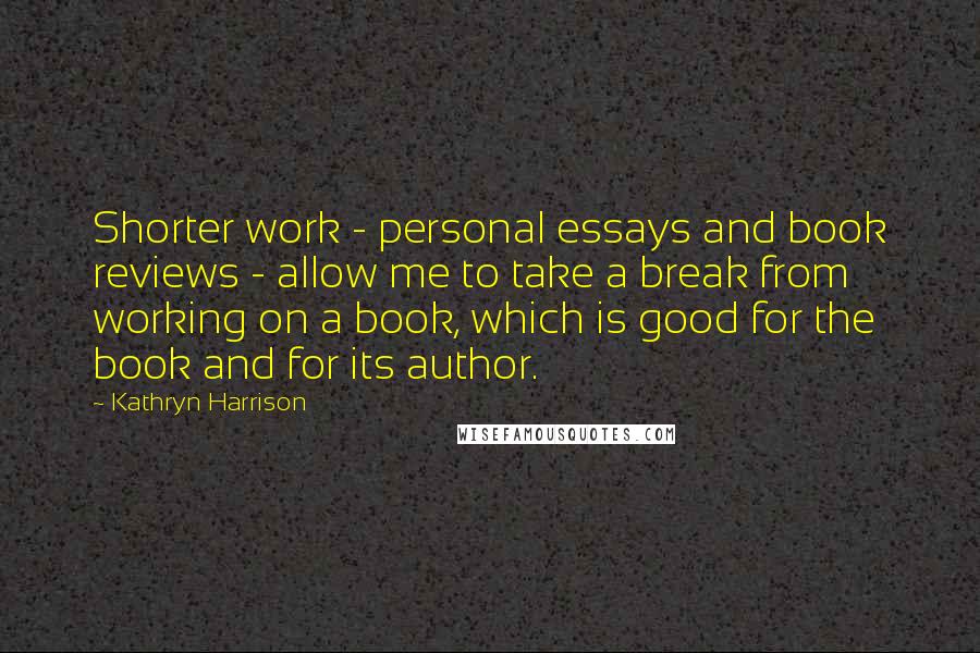 Kathryn Harrison Quotes: Shorter work - personal essays and book reviews - allow me to take a break from working on a book, which is good for the book and for its author.