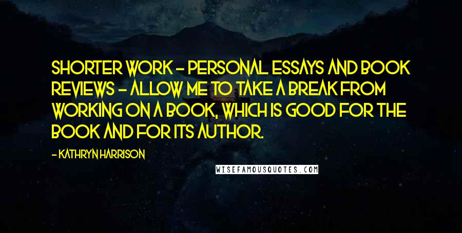 Kathryn Harrison Quotes: Shorter work - personal essays and book reviews - allow me to take a break from working on a book, which is good for the book and for its author.