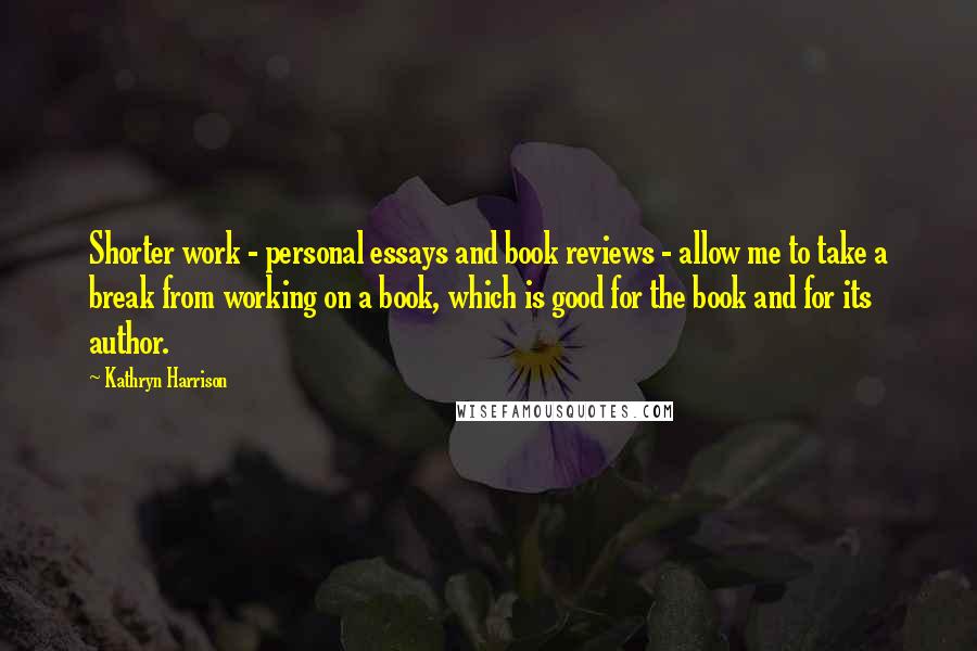 Kathryn Harrison Quotes: Shorter work - personal essays and book reviews - allow me to take a break from working on a book, which is good for the book and for its author.