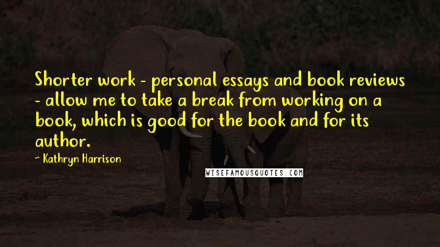 Kathryn Harrison Quotes: Shorter work - personal essays and book reviews - allow me to take a break from working on a book, which is good for the book and for its author.