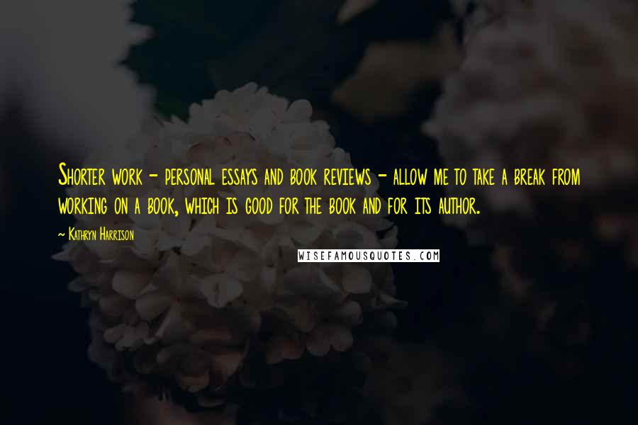 Kathryn Harrison Quotes: Shorter work - personal essays and book reviews - allow me to take a break from working on a book, which is good for the book and for its author.