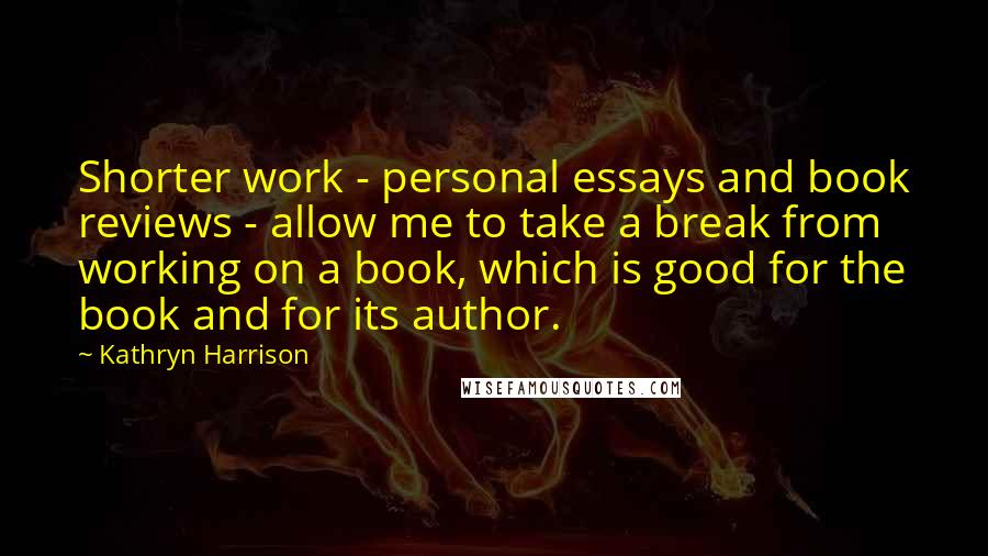 Kathryn Harrison Quotes: Shorter work - personal essays and book reviews - allow me to take a break from working on a book, which is good for the book and for its author.