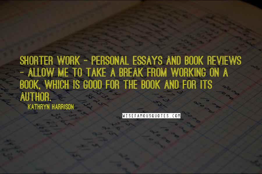 Kathryn Harrison Quotes: Shorter work - personal essays and book reviews - allow me to take a break from working on a book, which is good for the book and for its author.