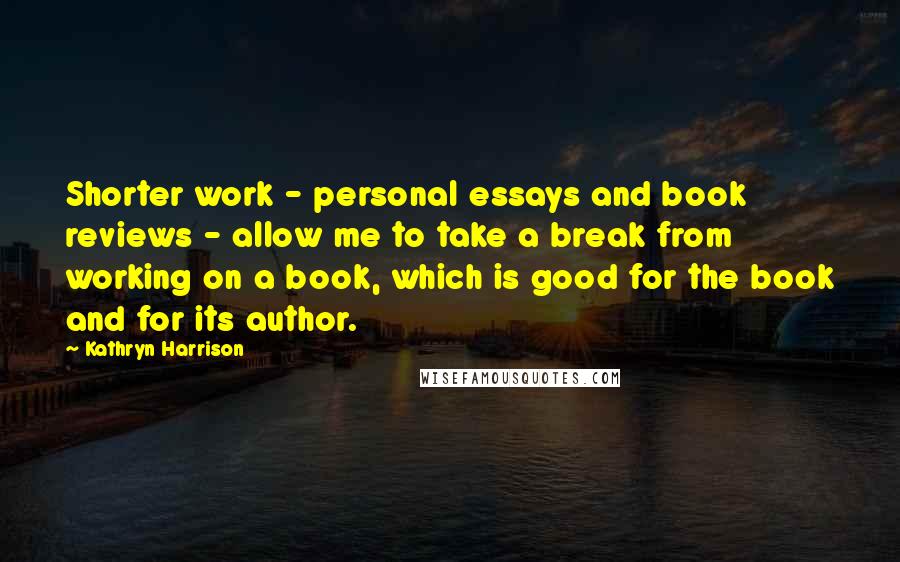Kathryn Harrison Quotes: Shorter work - personal essays and book reviews - allow me to take a break from working on a book, which is good for the book and for its author.