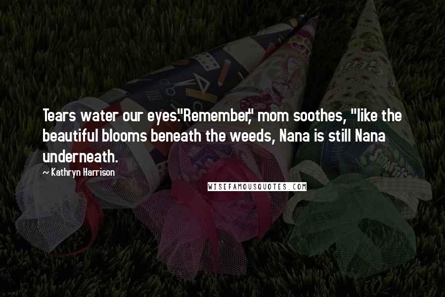 Kathryn Harrison Quotes: Tears water our eyes."Remember," mom soothes, "like the beautiful blooms beneath the weeds, Nana is still Nana underneath.