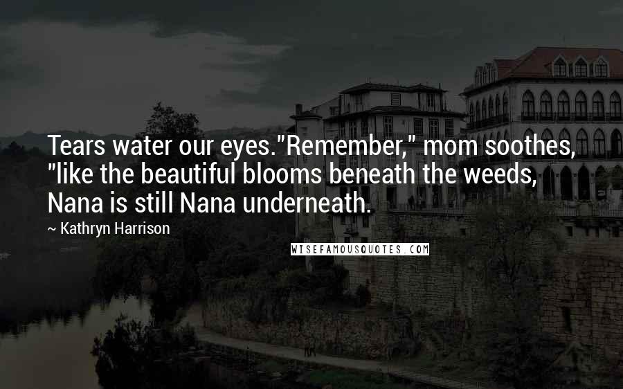 Kathryn Harrison Quotes: Tears water our eyes."Remember," mom soothes, "like the beautiful blooms beneath the weeds, Nana is still Nana underneath.