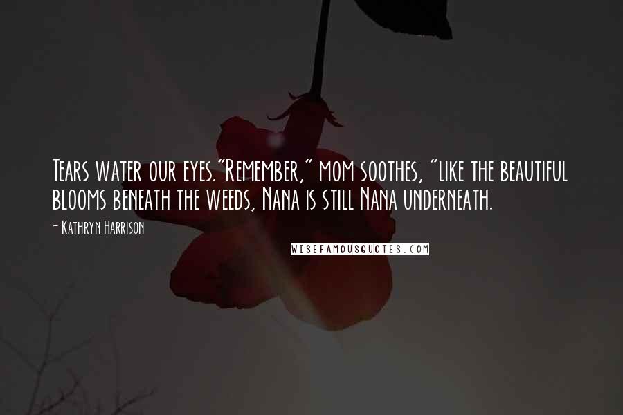 Kathryn Harrison Quotes: Tears water our eyes."Remember," mom soothes, "like the beautiful blooms beneath the weeds, Nana is still Nana underneath.