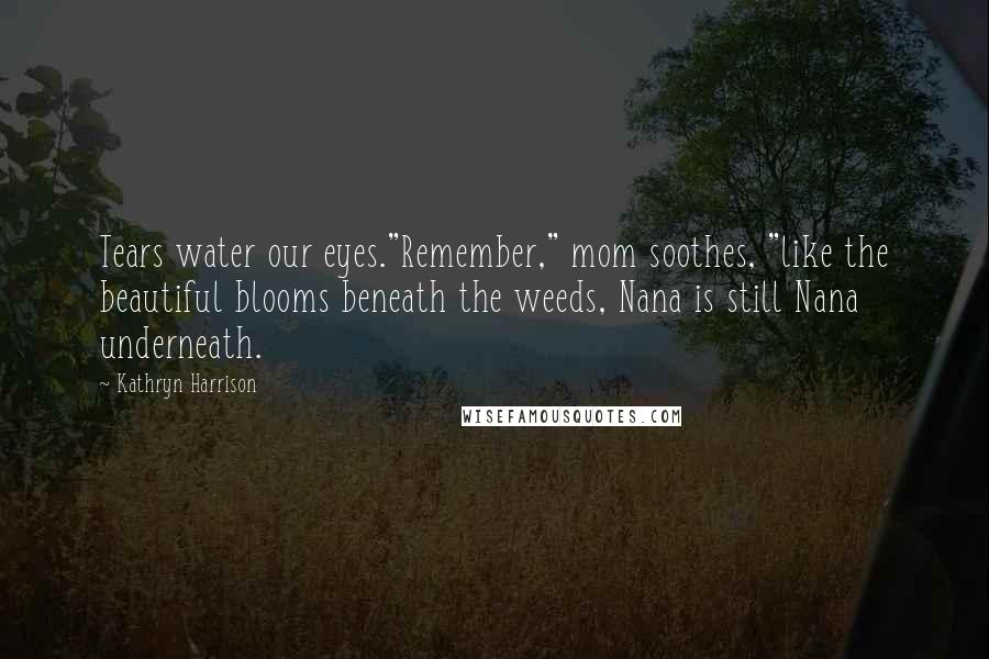 Kathryn Harrison Quotes: Tears water our eyes."Remember," mom soothes, "like the beautiful blooms beneath the weeds, Nana is still Nana underneath.