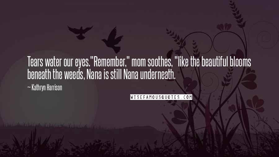 Kathryn Harrison Quotes: Tears water our eyes."Remember," mom soothes, "like the beautiful blooms beneath the weeds, Nana is still Nana underneath.