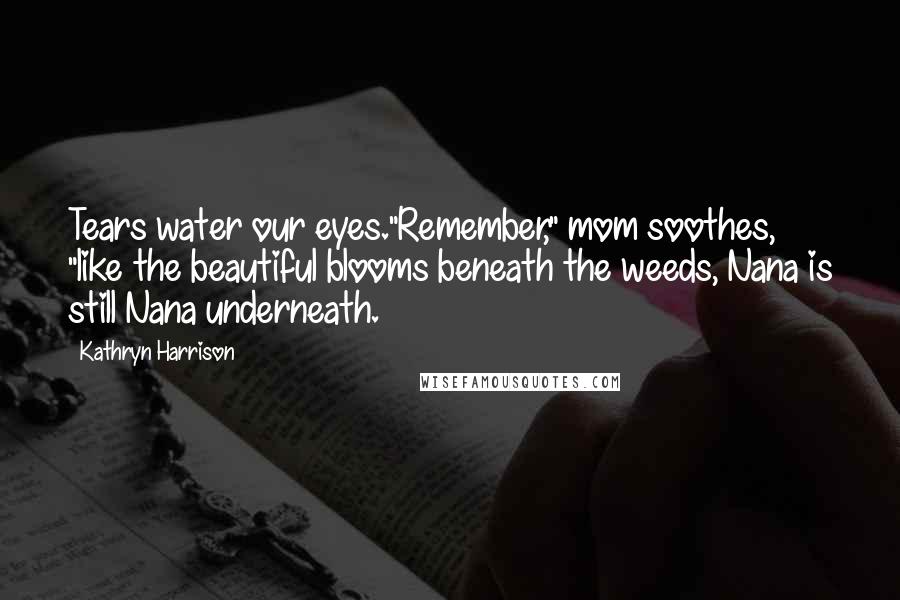 Kathryn Harrison Quotes: Tears water our eyes."Remember," mom soothes, "like the beautiful blooms beneath the weeds, Nana is still Nana underneath.