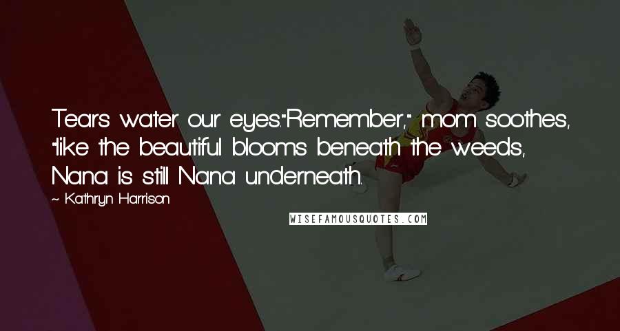 Kathryn Harrison Quotes: Tears water our eyes."Remember," mom soothes, "like the beautiful blooms beneath the weeds, Nana is still Nana underneath.