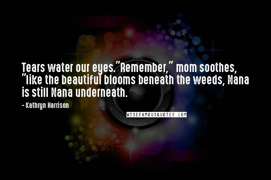 Kathryn Harrison Quotes: Tears water our eyes."Remember," mom soothes, "like the beautiful blooms beneath the weeds, Nana is still Nana underneath.