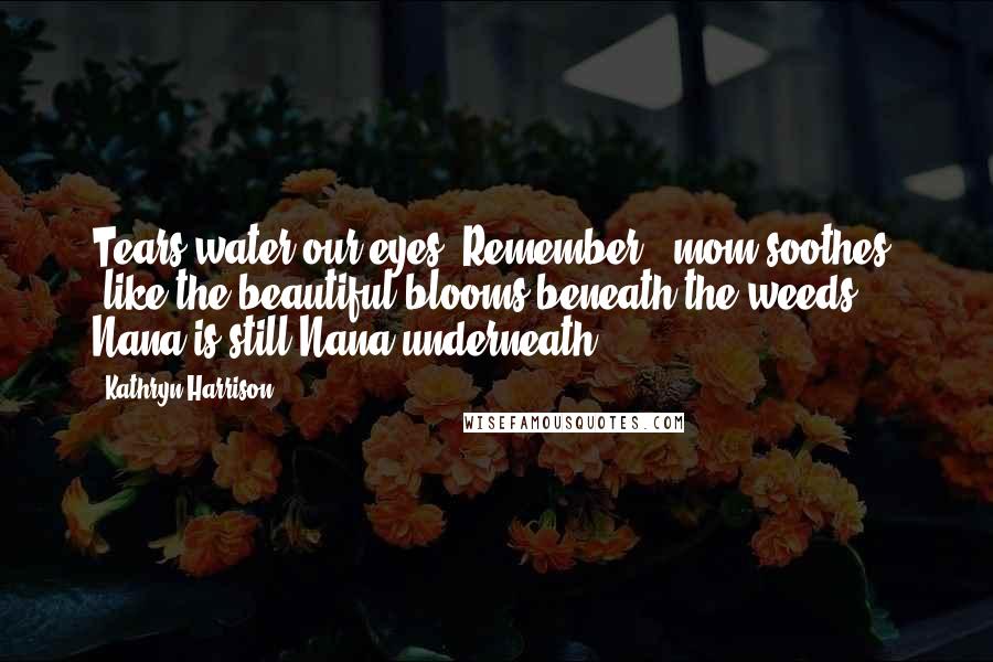 Kathryn Harrison Quotes: Tears water our eyes."Remember," mom soothes, "like the beautiful blooms beneath the weeds, Nana is still Nana underneath.