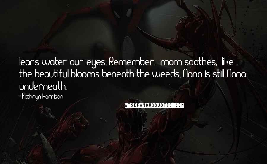 Kathryn Harrison Quotes: Tears water our eyes."Remember," mom soothes, "like the beautiful blooms beneath the weeds, Nana is still Nana underneath.